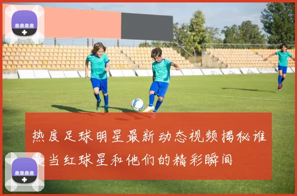 热度足球明星最新动态视频揭秘谁是当红球星和他们的精彩瞬间
