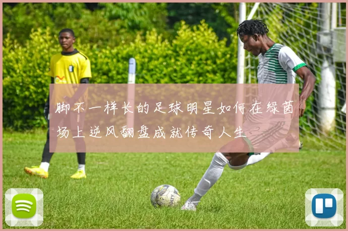 脚不一样长的足球明星如何在绿茵场上逆风翻盘成就传奇人生