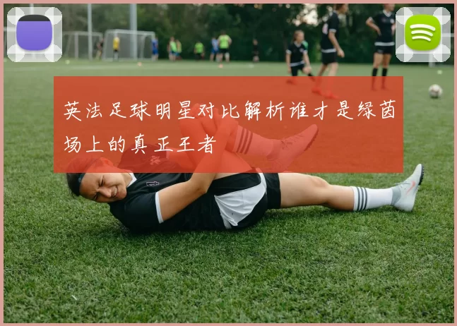 英法足球明星对比解析谁才是绿茵场上的真正王者