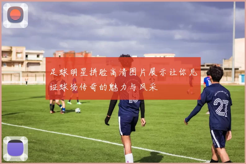 足球明星拼脸高清图片展示让你见证球场传奇的魅力与风采
