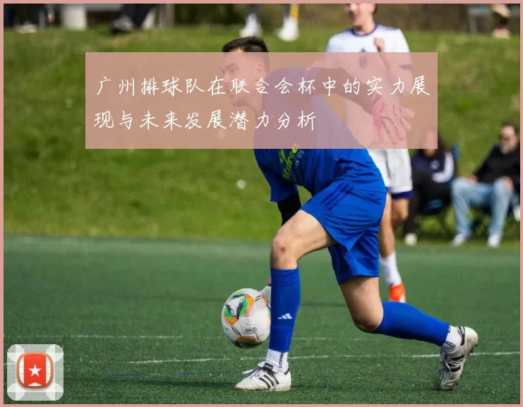 广州排球队在联合会杯中的实力展现与未来发展潜力分析