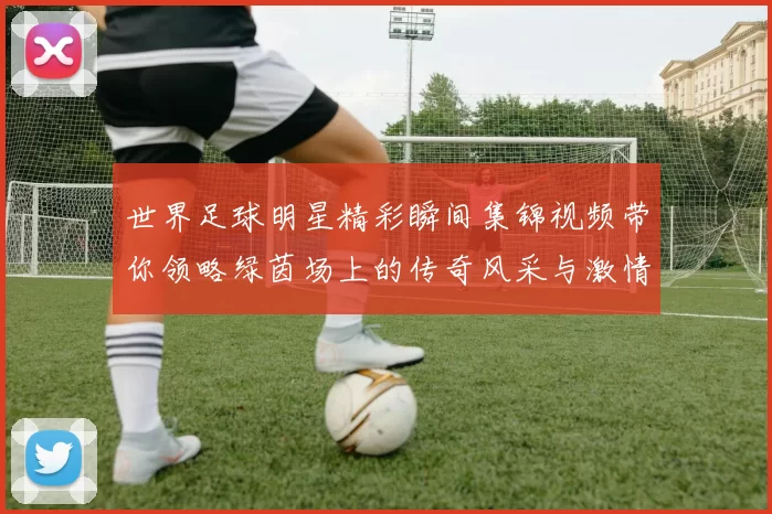 世界足球明星精彩瞬间集锦视频带你领略绿茵场上的传奇风采与激情时刻