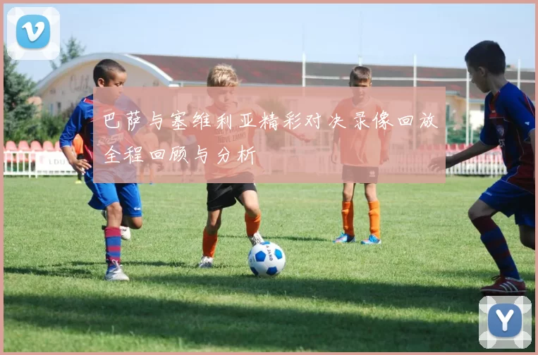 巴萨与塞维利亚精彩对决录像回放全程回顾与分析