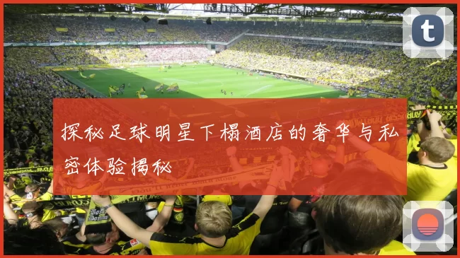 探秘足球明星下榻酒店的奢华与私密体验揭秘