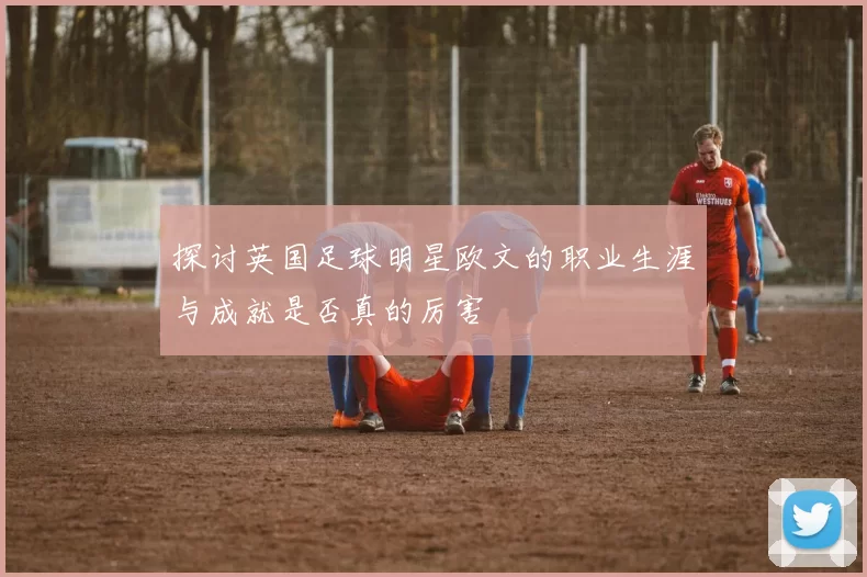 探讨英国足球明星欧文的职业生涯与成就是否真的厉害