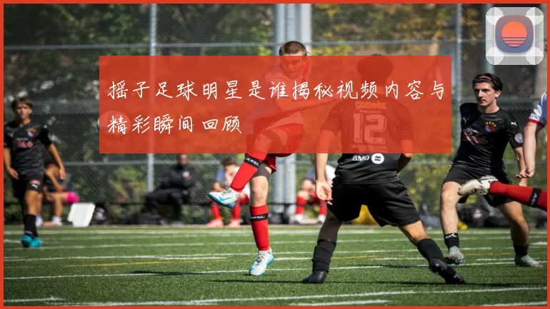 摇子足球明星是谁揭秘视频内容与精彩瞬间回顾