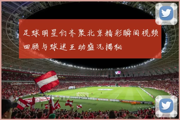 足球明星们齐聚北京精彩瞬间视频回顾与球迷互动盛况揭秘