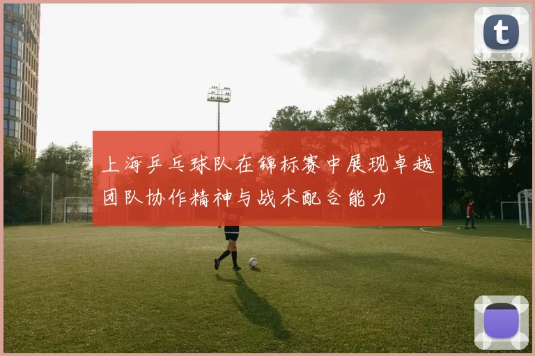 上海乒乓球队在锦标赛中展现卓越团队协作精神与战术配合能力