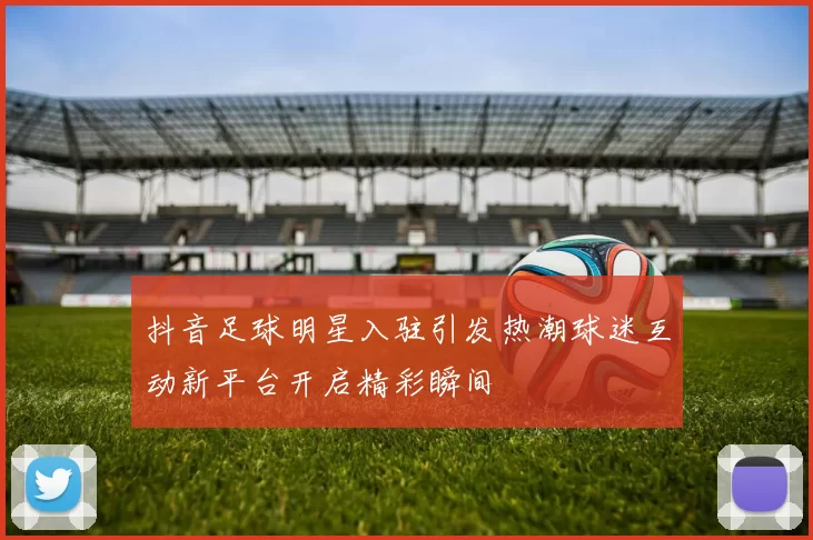 抖音足球明星入驻引发热潮球迷互动新平台开启精彩瞬间