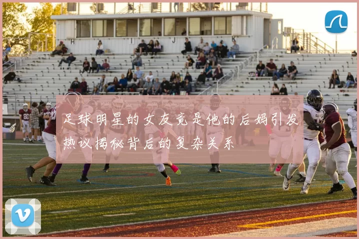 足球明星的女友竟是他的后妈引发热议揭秘背后的复杂关系