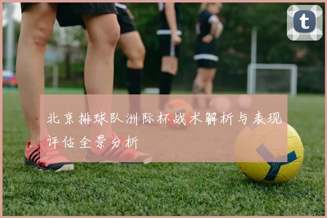 北京排球队洲际杯战术解析与表现评估全景分析
