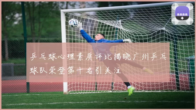 乒乓球心理素质评比揭晓广州乒乓球队荣登第十名引关注