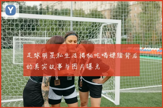 足球明星私生活揭秘吃喝嫖赌背后的真实故事与图片曝光