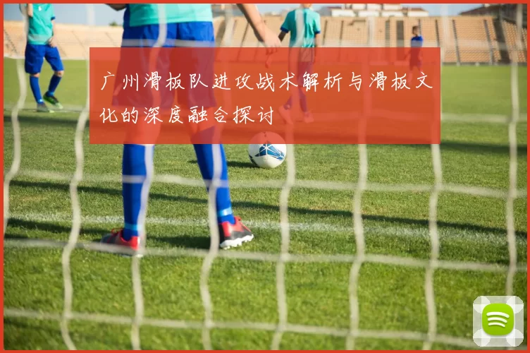 广州滑板队进攻战术解析与滑板文化的深度融合探讨