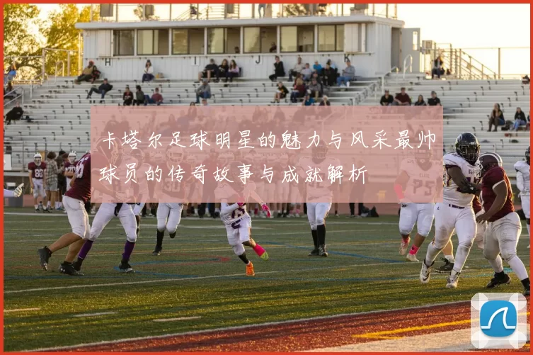 卡塔尔足球明星的魅力与风采最帅球员的传奇故事与成就解析