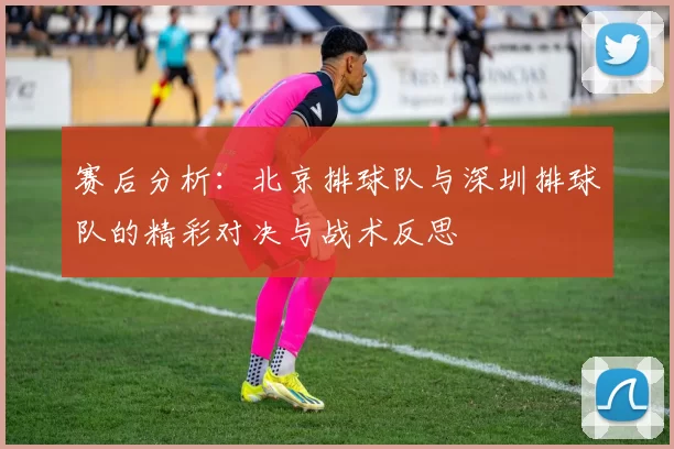 赛后分析：北京排球队与深圳排球队的精彩对决与战术反思