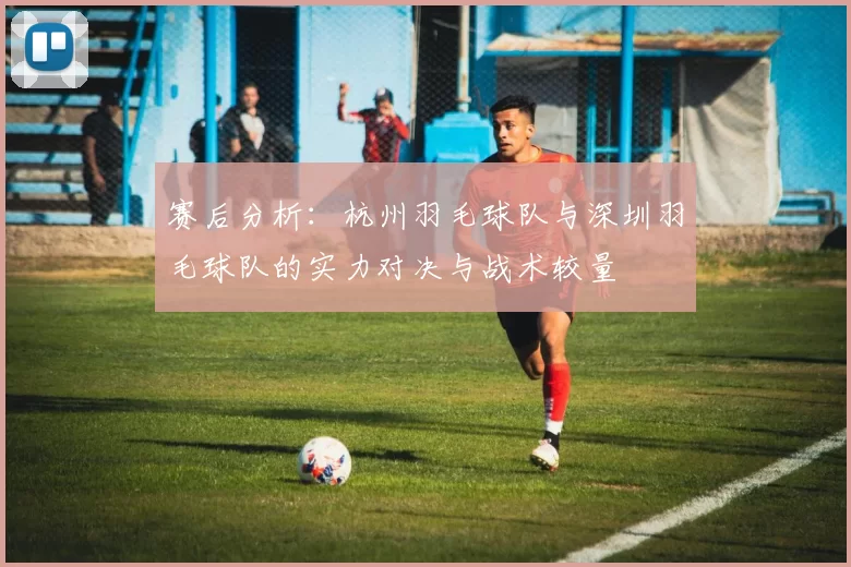 赛后分析：杭州羽毛球队与深圳羽毛球队的实力对决与战术较量