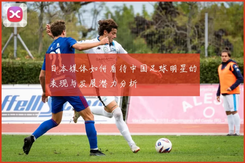 日本媒体如何看待中国足球明星的表现与发展潜力分析