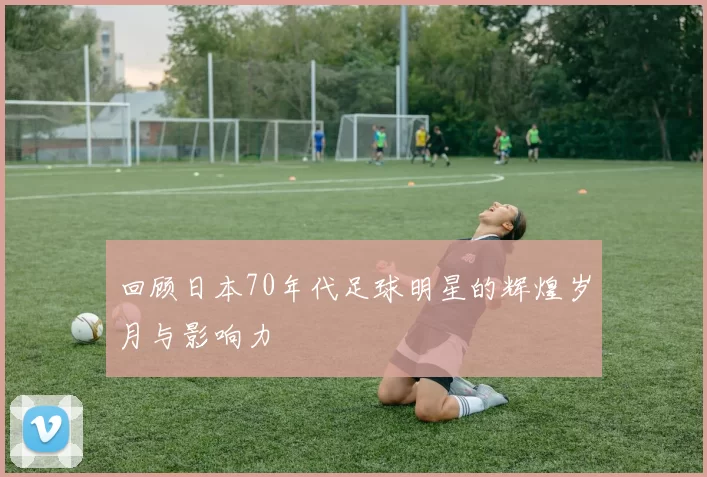 回顾日本70年代足球明星的辉煌岁月与影响力