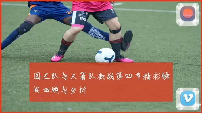 国王队与火箭队激战第四节精彩瞬间回顾与分析