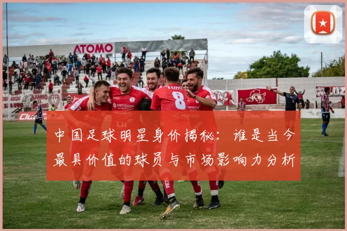 中国足球明星身价揭秘：谁是当今最具价值的球员与市场影响力分析