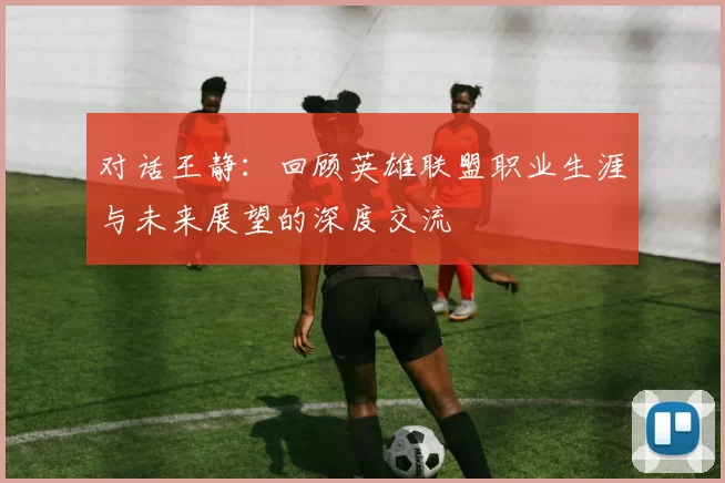对话王静：回顾英雄联盟职业生涯与未来展望的深度交流