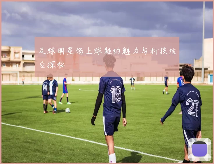 足球明星场上球鞋的魅力与科技结合探秘