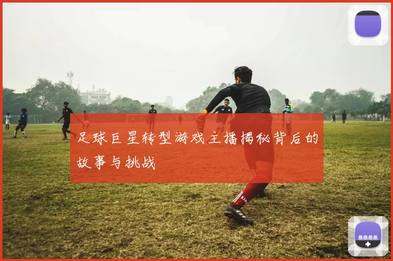 足球巨星转型游戏主播揭秘背后的故事与挑战