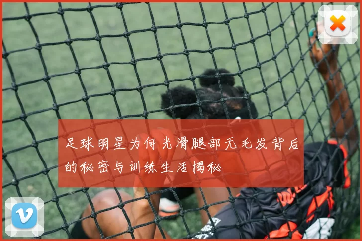 足球明星为何光滑腿部无毛发背后的秘密与训练生活揭秘