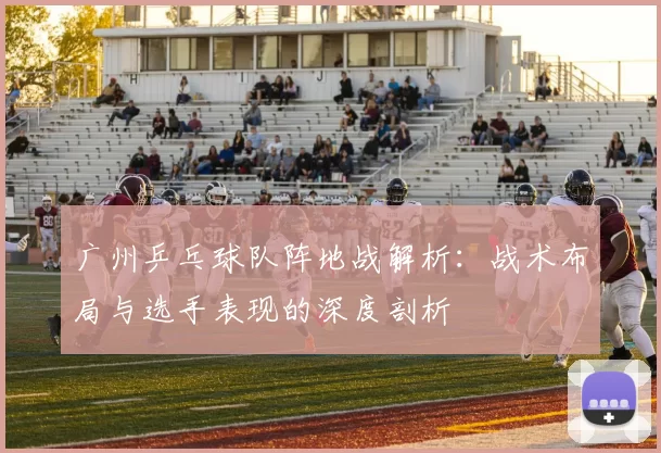 广州乒乓球队阵地战解析：战术布局与选手表现的深度剖析