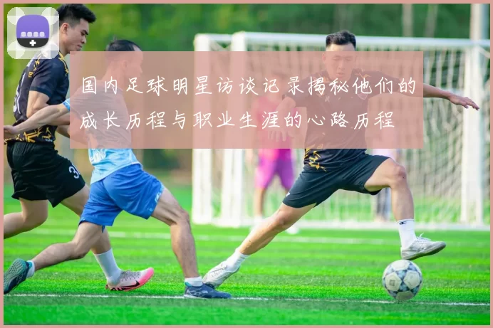 国内足球明星访谈记录揭秘他们的成长历程与职业生涯的心路历程