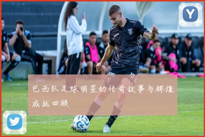 巴西队足球明星的传奇故事与辉煌成就回顾