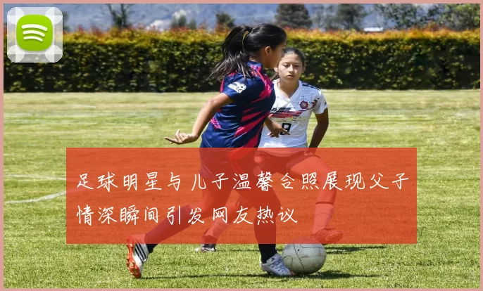 足球明星与儿子温馨合照展现父子情深瞬间引发网友热议