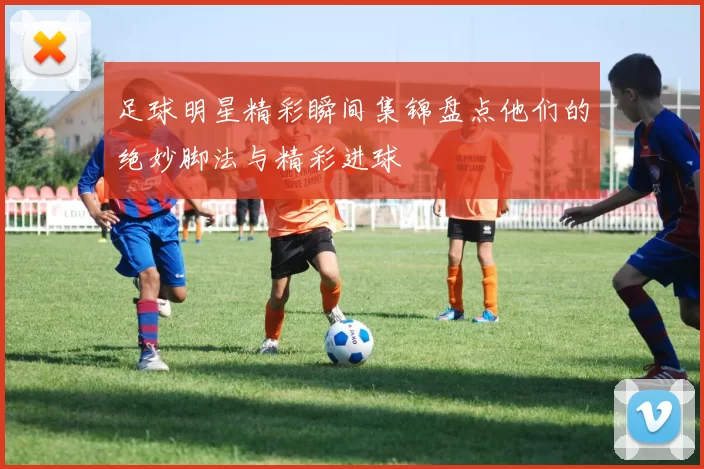 足球明星精彩瞬间集锦盘点他们的绝妙脚法与精彩进球