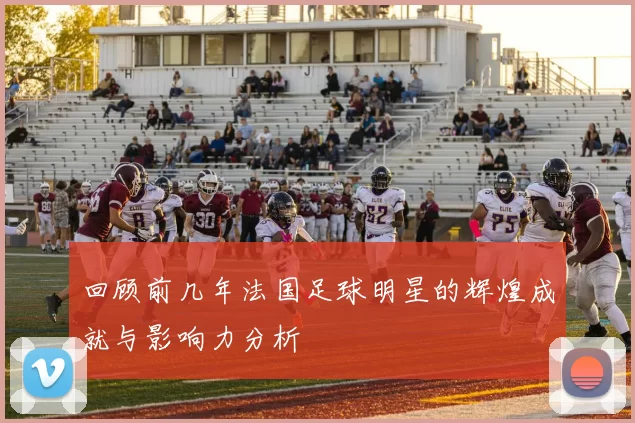 回顾前几年法国足球明星的辉煌成就与影响力分析