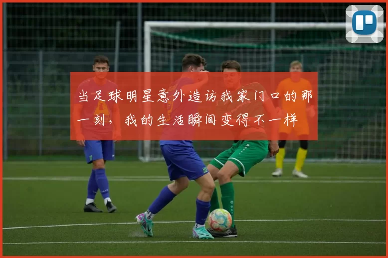 当足球明星意外造访我家门口的那一刻，我的生活瞬间变得不一样