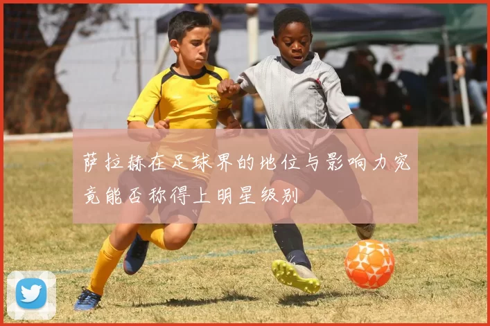 萨拉赫在足球界的地位与影响力究竟能否称得上明星级别