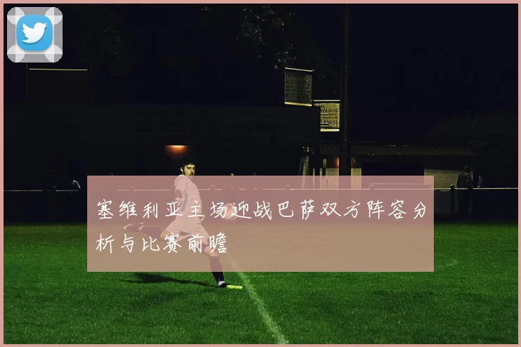 塞维利亚主场迎战巴萨双方阵容分析与比赛前瞻