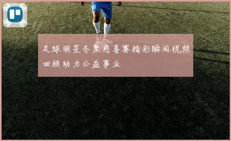 足球明星齐聚慈善赛精彩瞬间视频回顾助力公益事业