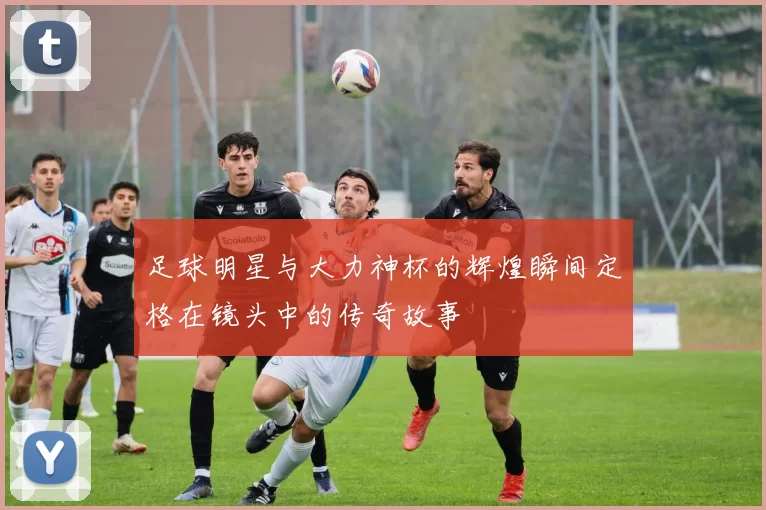 足球明星与大力神杯的辉煌瞬间定格在镜头中的传奇故事