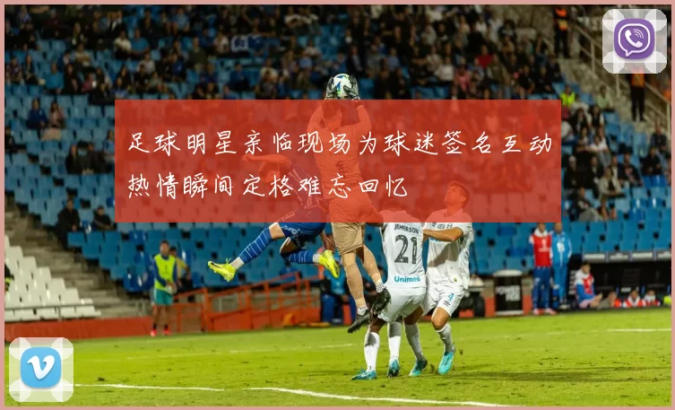 足球明星亲临现场为球迷签名互动热情瞬间定格难忘回忆