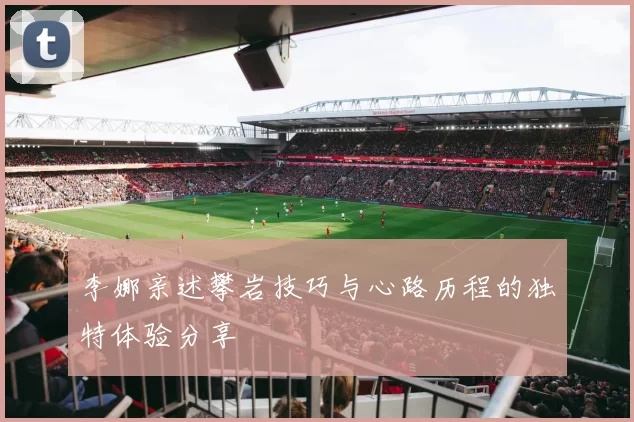 李娜亲述攀岩技巧与心路历程的独特体验分享