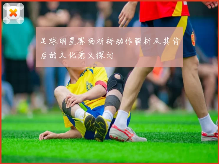 足球明星赛场祈祷动作解析及其背后的文化意义探讨