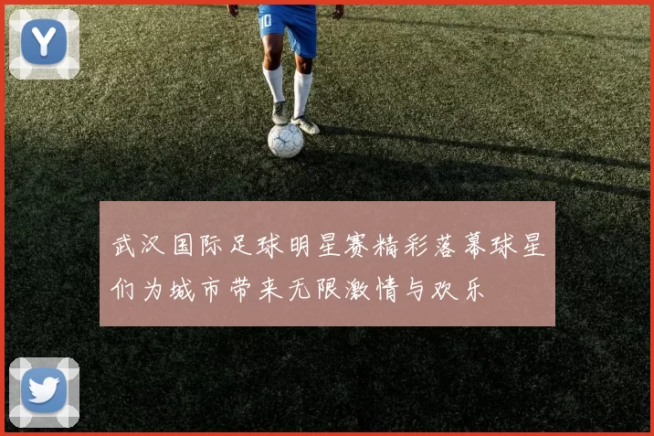 武汉国际足球明星赛精彩落幕球星们为城市带来无限激情与欢乐