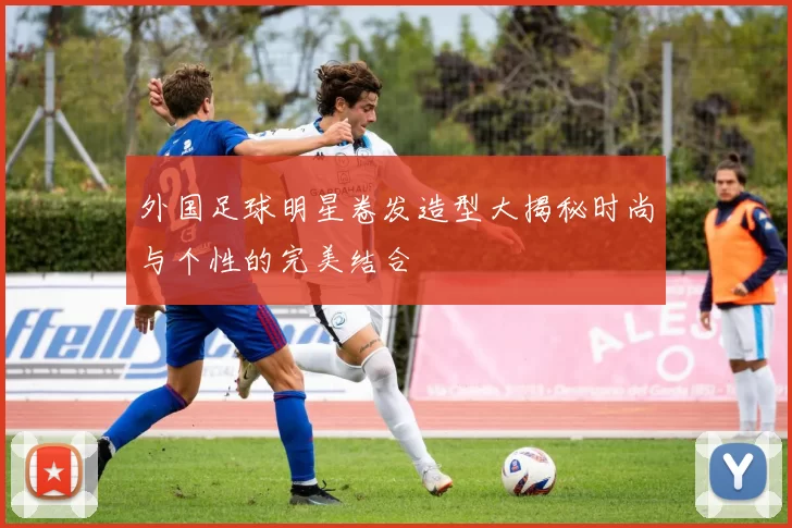 外国足球明星卷发造型大揭秘时尚与个性的完美结合