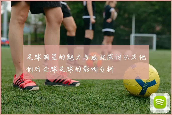 足球明星的魅力与成就探讨以及他们对全球足球的影响分析