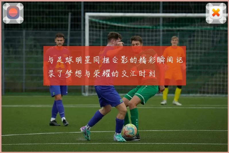 与足球明星同框合影的精彩瞬间记录了梦想与荣耀的交汇时刻