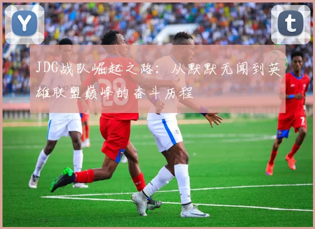 JDG战队崛起之路：从默默无闻到英雄联盟巅峰的奋斗历程