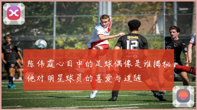 陈伟霆心目中的足球偶像是谁揭秘他对明星球员的喜爱与追随