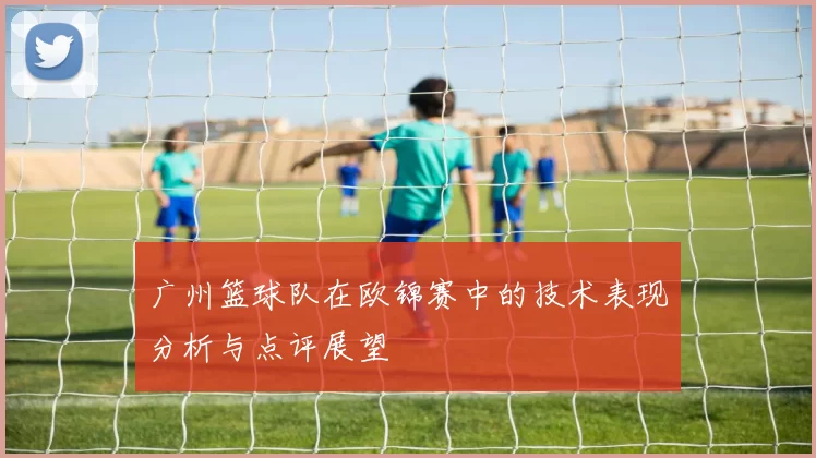 广州篮球队在欧锦赛中的技术表现分析与点评展望